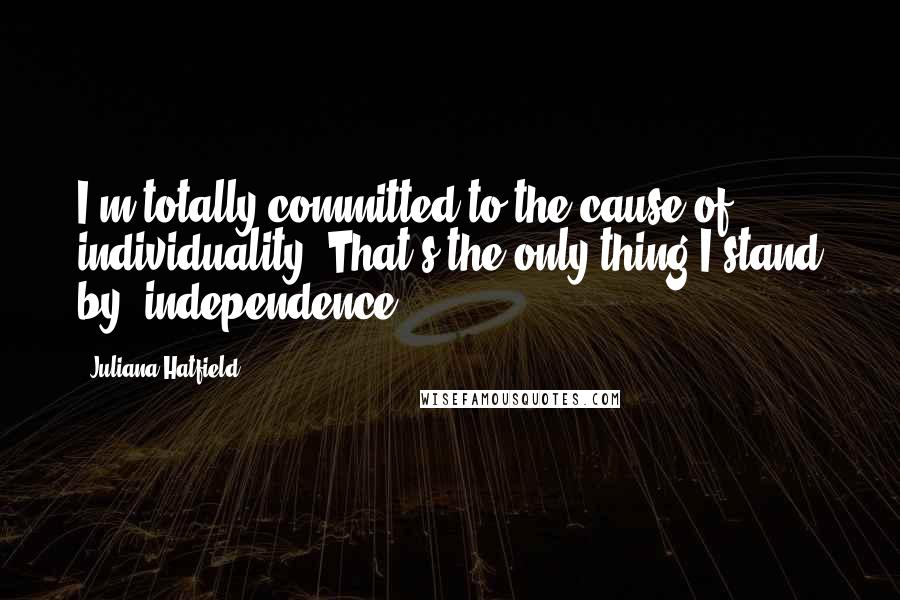 Juliana Hatfield Quotes: I'm totally committed to the cause of individuality. That's the only thing I stand by: independence.