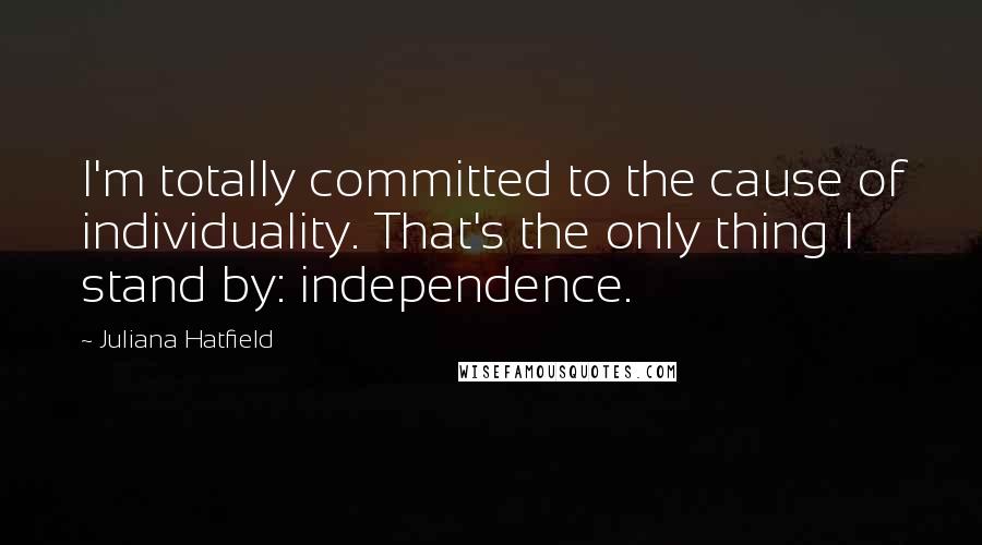 Juliana Hatfield Quotes: I'm totally committed to the cause of individuality. That's the only thing I stand by: independence.