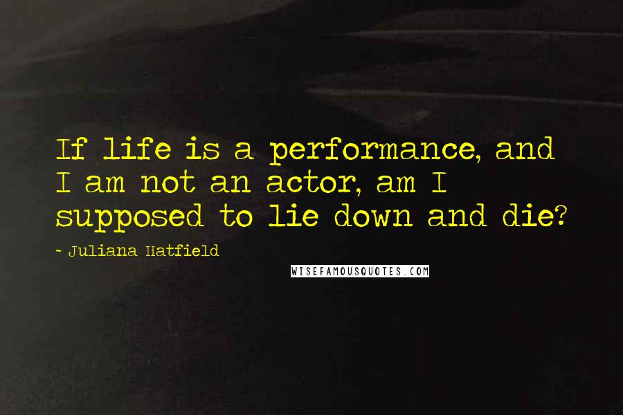 Juliana Hatfield Quotes: If life is a performance, and I am not an actor, am I supposed to lie down and die?