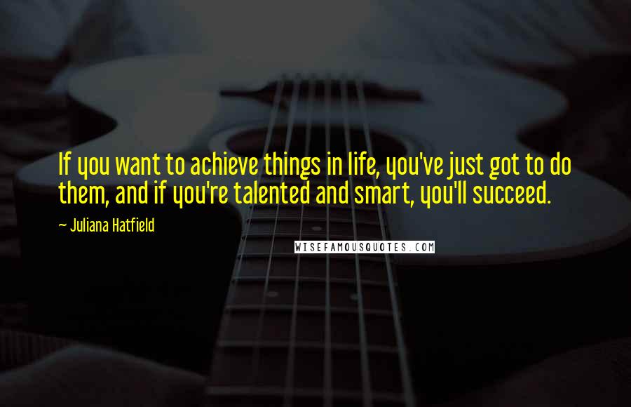 Juliana Hatfield Quotes: If you want to achieve things in life, you've just got to do them, and if you're talented and smart, you'll succeed.