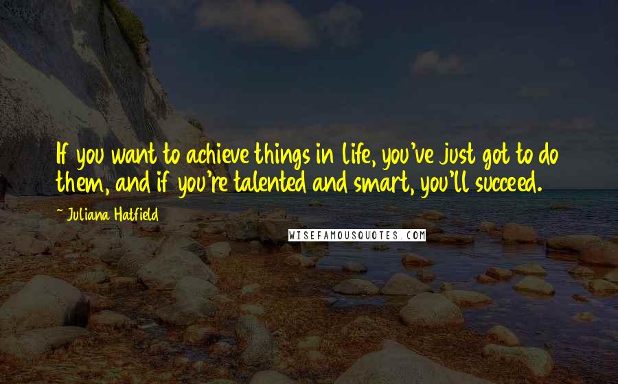 Juliana Hatfield Quotes: If you want to achieve things in life, you've just got to do them, and if you're talented and smart, you'll succeed.