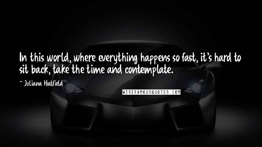 Juliana Hatfield Quotes: In this world, where everything happens so fast, it's hard to sit back, take the time and contemplate.