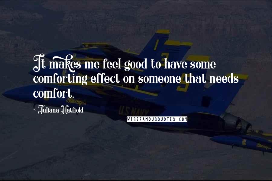 Juliana Hatfield Quotes: It makes me feel good to have some comforting effect on someone that needs comfort.