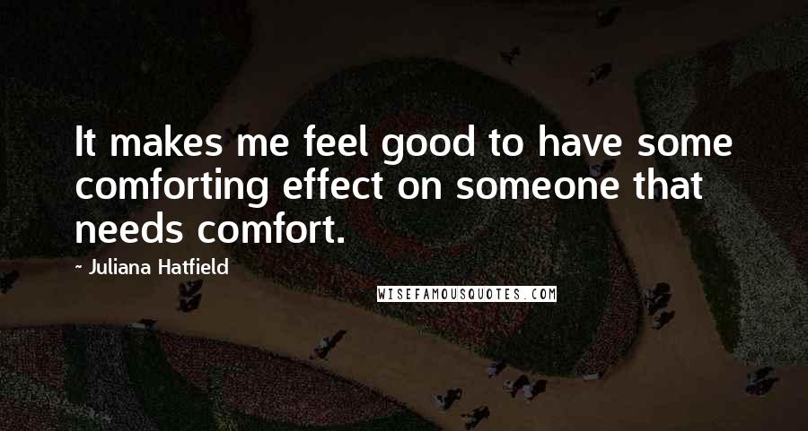 Juliana Hatfield Quotes: It makes me feel good to have some comforting effect on someone that needs comfort.