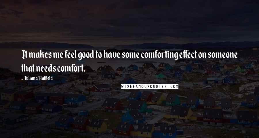Juliana Hatfield Quotes: It makes me feel good to have some comforting effect on someone that needs comfort.