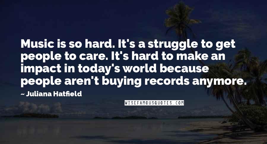 Juliana Hatfield Quotes: Music is so hard. It's a struggle to get people to care. It's hard to make an impact in today's world because people aren't buying records anymore.
