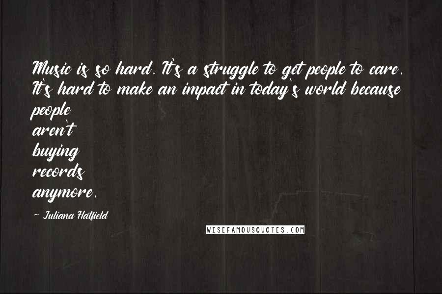 Juliana Hatfield Quotes: Music is so hard. It's a struggle to get people to care. It's hard to make an impact in today's world because people aren't buying records anymore.
