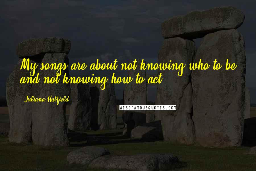 Juliana Hatfield Quotes: My songs are about not knowing who to be and not knowing how to act.