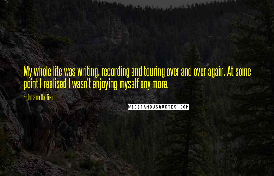 Juliana Hatfield Quotes: My whole life was writing, recording and touring over and over again. At some point I realised I wasn't enjoying myself any more.