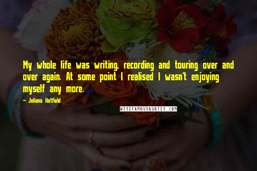 Juliana Hatfield Quotes: My whole life was writing, recording and touring over and over again. At some point I realised I wasn't enjoying myself any more.