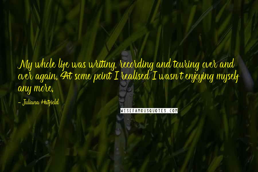 Juliana Hatfield Quotes: My whole life was writing, recording and touring over and over again. At some point I realised I wasn't enjoying myself any more.