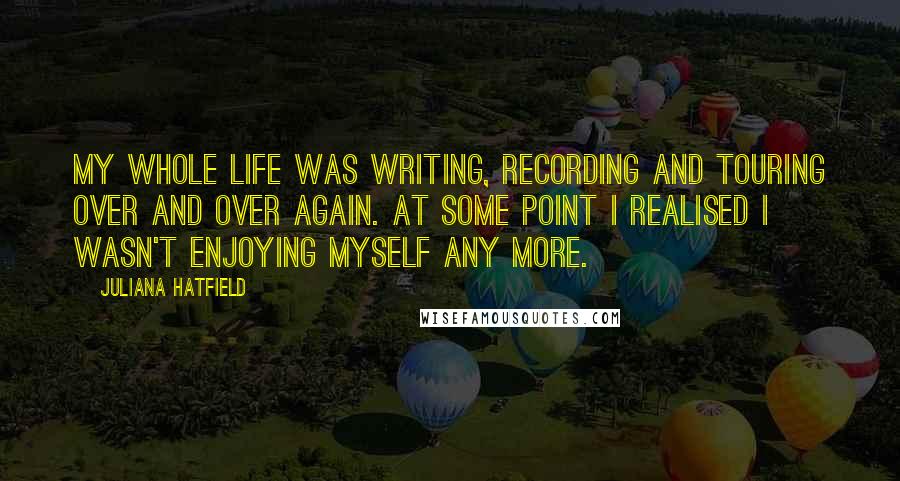 Juliana Hatfield Quotes: My whole life was writing, recording and touring over and over again. At some point I realised I wasn't enjoying myself any more.