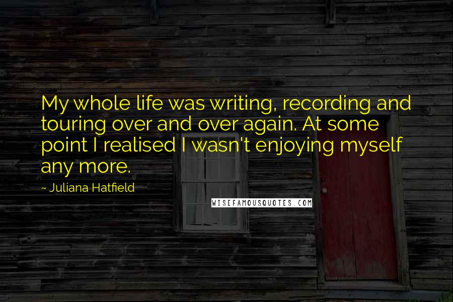 Juliana Hatfield Quotes: My whole life was writing, recording and touring over and over again. At some point I realised I wasn't enjoying myself any more.