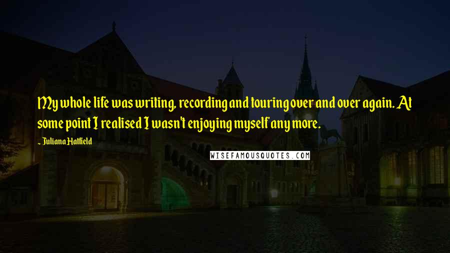 Juliana Hatfield Quotes: My whole life was writing, recording and touring over and over again. At some point I realised I wasn't enjoying myself any more.