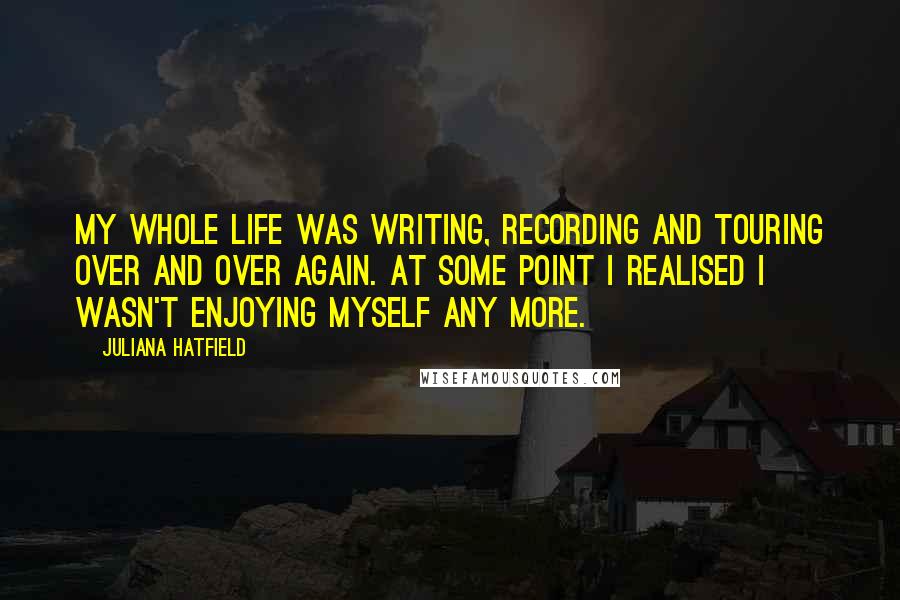 Juliana Hatfield Quotes: My whole life was writing, recording and touring over and over again. At some point I realised I wasn't enjoying myself any more.