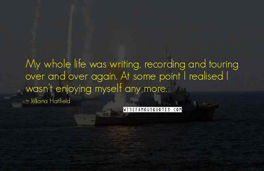 Juliana Hatfield Quotes: My whole life was writing, recording and touring over and over again. At some point I realised I wasn't enjoying myself any more.