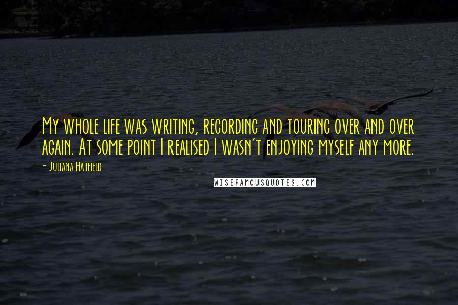 Juliana Hatfield Quotes: My whole life was writing, recording and touring over and over again. At some point I realised I wasn't enjoying myself any more.