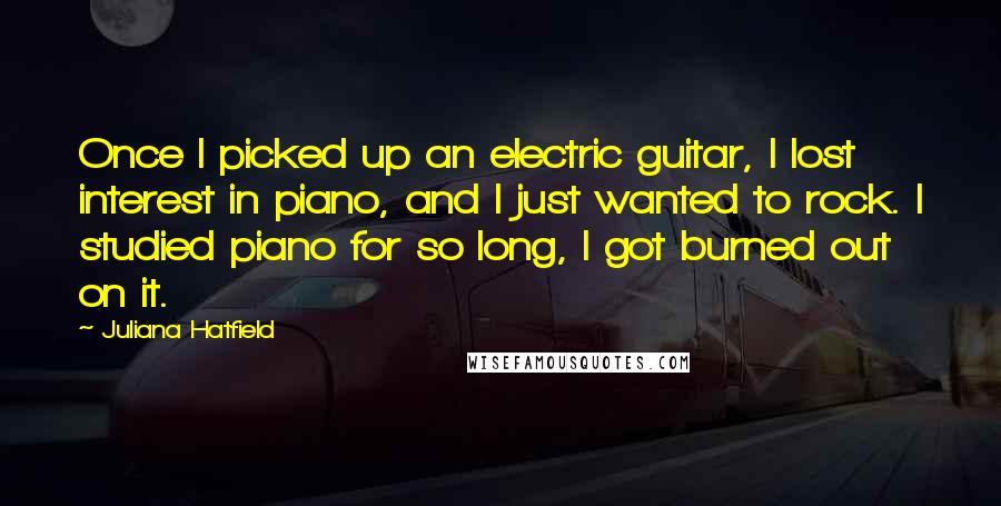 Juliana Hatfield Quotes: Once I picked up an electric guitar, I lost interest in piano, and I just wanted to rock. I studied piano for so long, I got burned out on it.