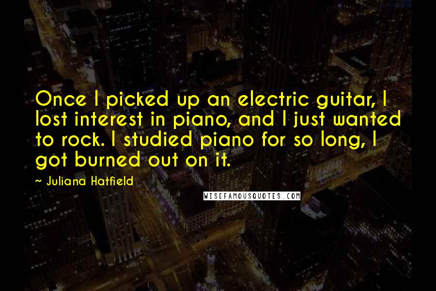 Juliana Hatfield Quotes: Once I picked up an electric guitar, I lost interest in piano, and I just wanted to rock. I studied piano for so long, I got burned out on it.