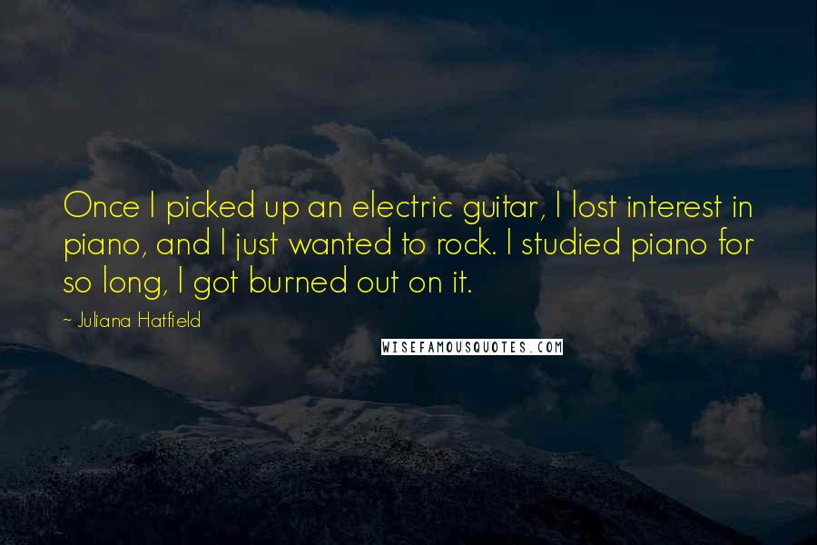 Juliana Hatfield Quotes: Once I picked up an electric guitar, I lost interest in piano, and I just wanted to rock. I studied piano for so long, I got burned out on it.