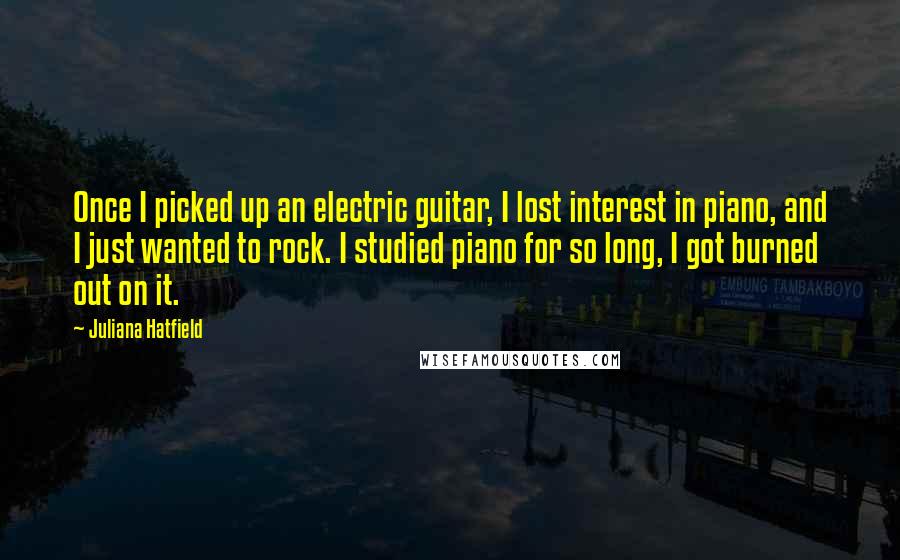 Juliana Hatfield Quotes: Once I picked up an electric guitar, I lost interest in piano, and I just wanted to rock. I studied piano for so long, I got burned out on it.