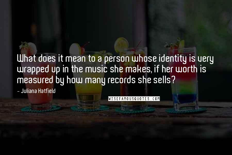 Juliana Hatfield Quotes: What does it mean to a person whose identity is very wrapped up in the music she makes, if her worth is measured by how many records she sells?