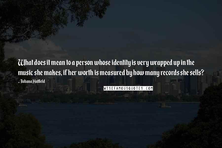 Juliana Hatfield Quotes: What does it mean to a person whose identity is very wrapped up in the music she makes, if her worth is measured by how many records she sells?