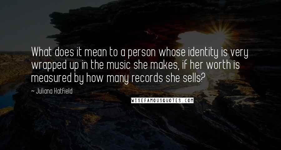 Juliana Hatfield Quotes: What does it mean to a person whose identity is very wrapped up in the music she makes, if her worth is measured by how many records she sells?