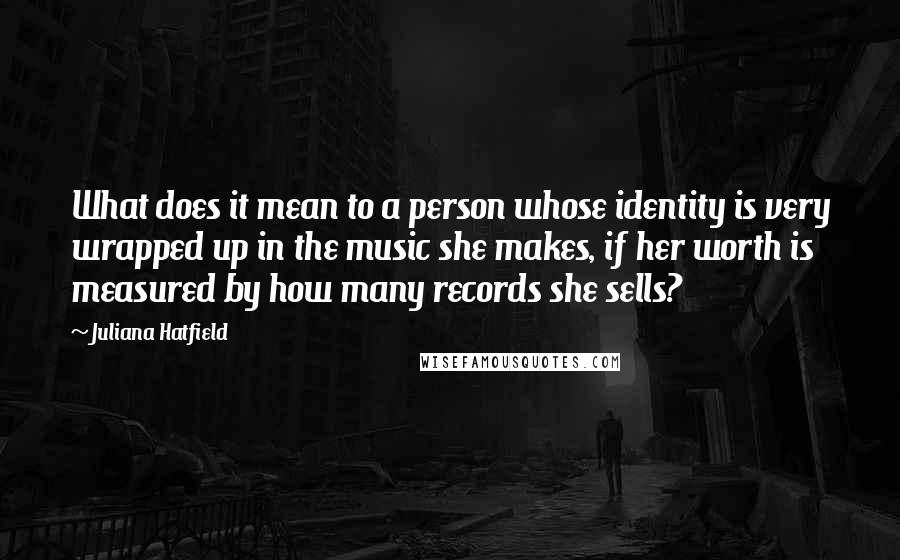 Juliana Hatfield Quotes: What does it mean to a person whose identity is very wrapped up in the music she makes, if her worth is measured by how many records she sells?