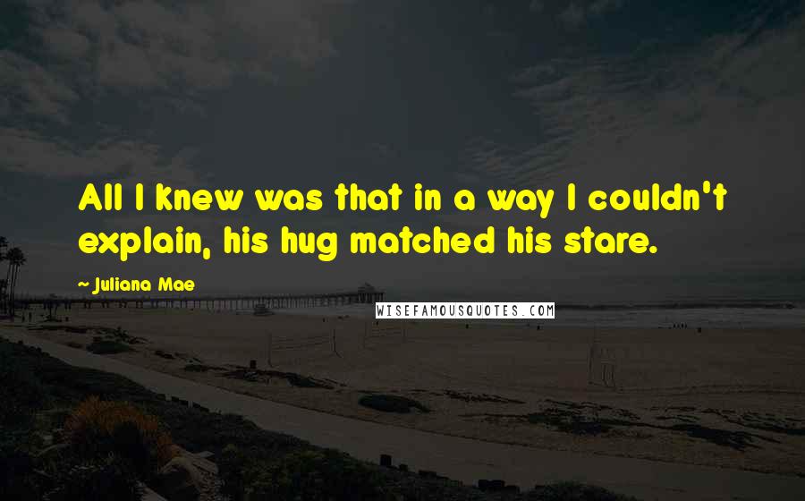 Juliana Mae Quotes: All I knew was that in a way I couldn't explain, his hug matched his stare.