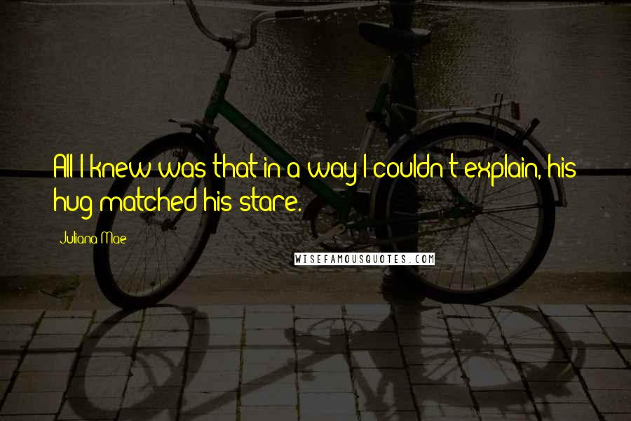 Juliana Mae Quotes: All I knew was that in a way I couldn't explain, his hug matched his stare.