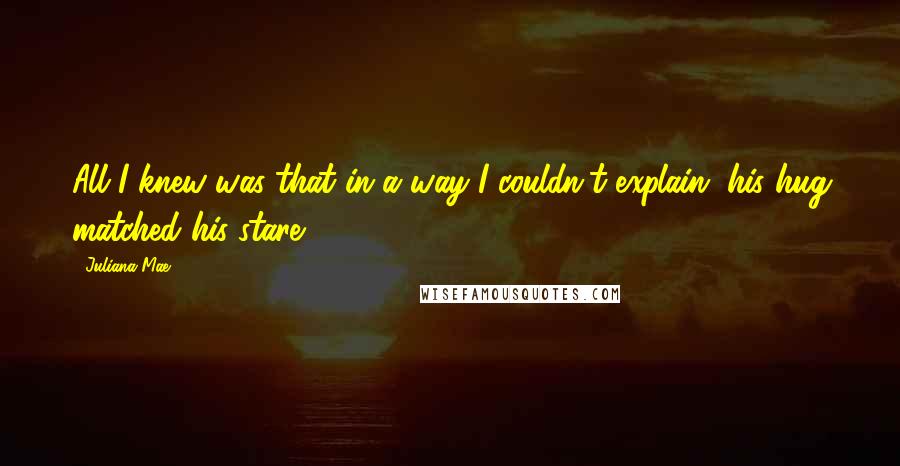 Juliana Mae Quotes: All I knew was that in a way I couldn't explain, his hug matched his stare.