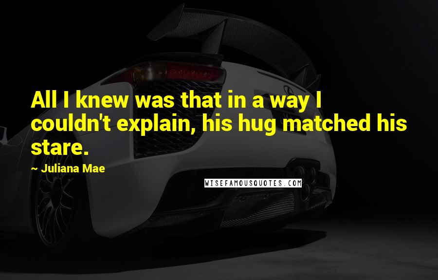 Juliana Mae Quotes: All I knew was that in a way I couldn't explain, his hug matched his stare.