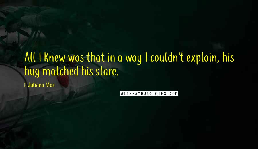 Juliana Mae Quotes: All I knew was that in a way I couldn't explain, his hug matched his stare.