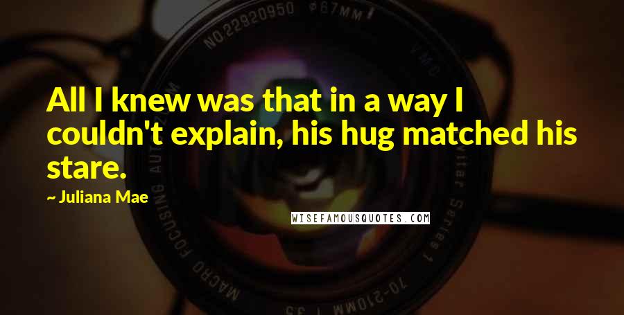 Juliana Mae Quotes: All I knew was that in a way I couldn't explain, his hug matched his stare.