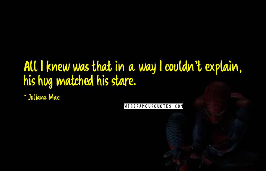 Juliana Mae Quotes: All I knew was that in a way I couldn't explain, his hug matched his stare.