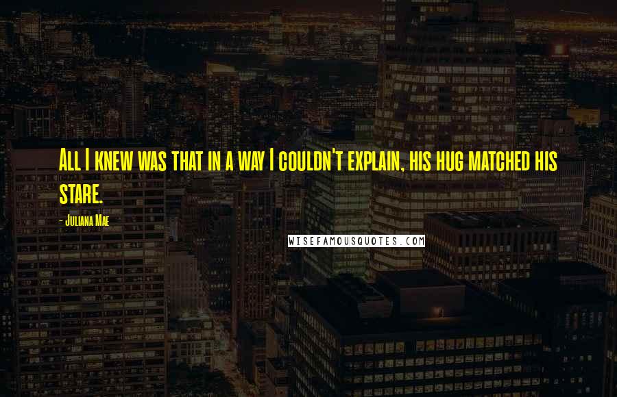 Juliana Mae Quotes: All I knew was that in a way I couldn't explain, his hug matched his stare.