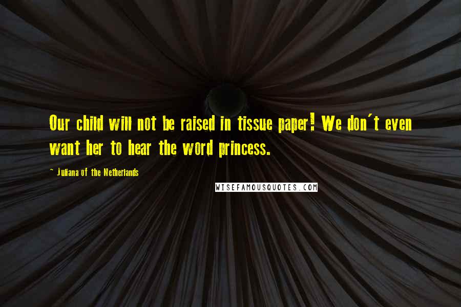 Juliana Of The Netherlands Quotes: Our child will not be raised in tissue paper! We don't even want her to hear the word princess.