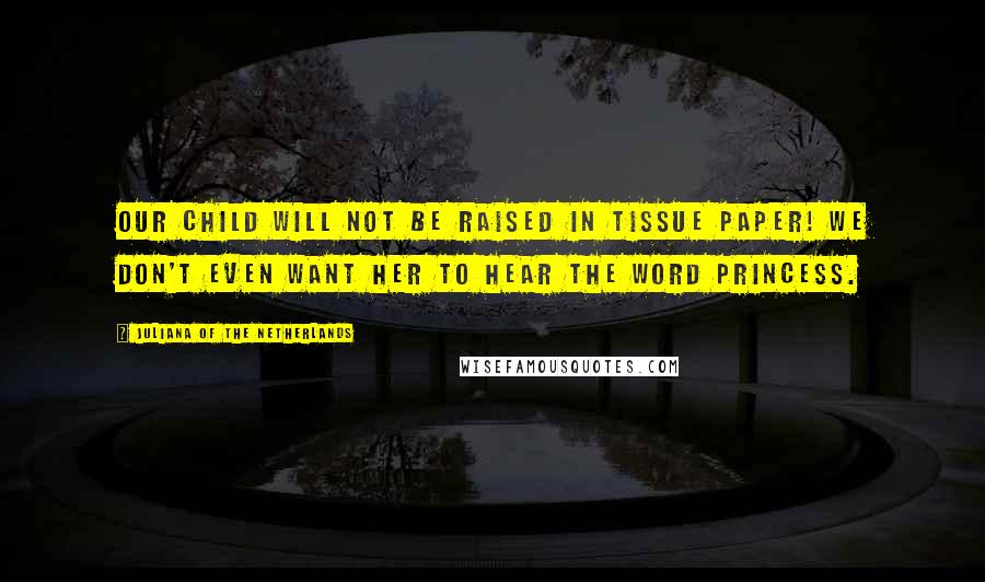 Juliana Of The Netherlands Quotes: Our child will not be raised in tissue paper! We don't even want her to hear the word princess.