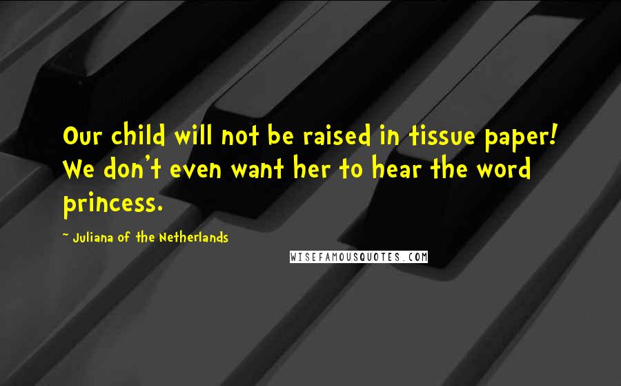 Juliana Of The Netherlands Quotes: Our child will not be raised in tissue paper! We don't even want her to hear the word princess.