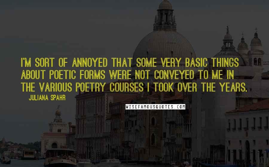 Juliana Spahr Quotes: I'm sort of annoyed that some very basic things about poetic forms were not conveyed to me in the various poetry courses I took over the years.