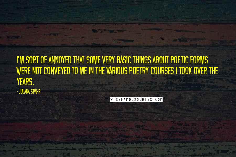 Juliana Spahr Quotes: I'm sort of annoyed that some very basic things about poetic forms were not conveyed to me in the various poetry courses I took over the years.