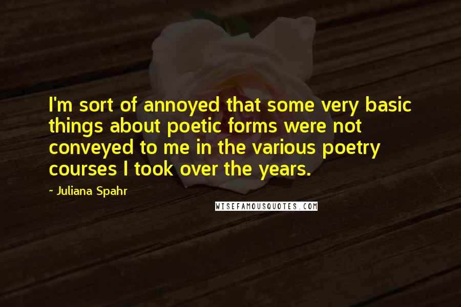 Juliana Spahr Quotes: I'm sort of annoyed that some very basic things about poetic forms were not conveyed to me in the various poetry courses I took over the years.