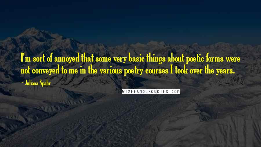 Juliana Spahr Quotes: I'm sort of annoyed that some very basic things about poetic forms were not conveyed to me in the various poetry courses I took over the years.