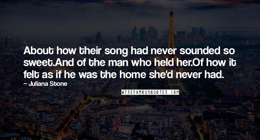 Juliana Stone Quotes: About how their song had never sounded so sweet.And of the man who held her.Of how it felt as if he was the home she'd never had.