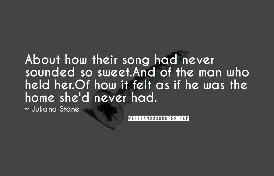 Juliana Stone Quotes: About how their song had never sounded so sweet.And of the man who held her.Of how it felt as if he was the home she'd never had.