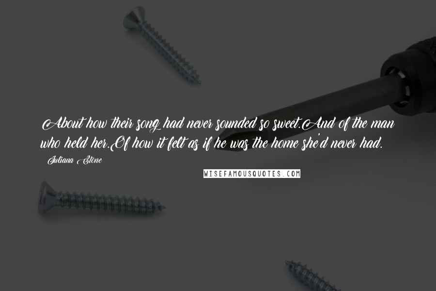 Juliana Stone Quotes: About how their song had never sounded so sweet.And of the man who held her.Of how it felt as if he was the home she'd never had.