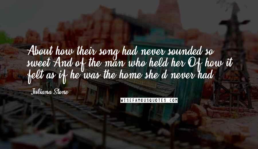 Juliana Stone Quotes: About how their song had never sounded so sweet.And of the man who held her.Of how it felt as if he was the home she'd never had.