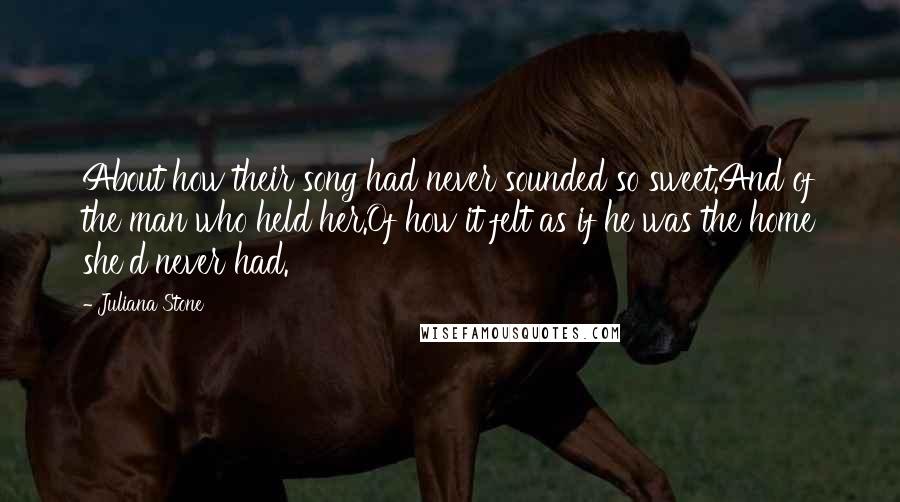 Juliana Stone Quotes: About how their song had never sounded so sweet.And of the man who held her.Of how it felt as if he was the home she'd never had.