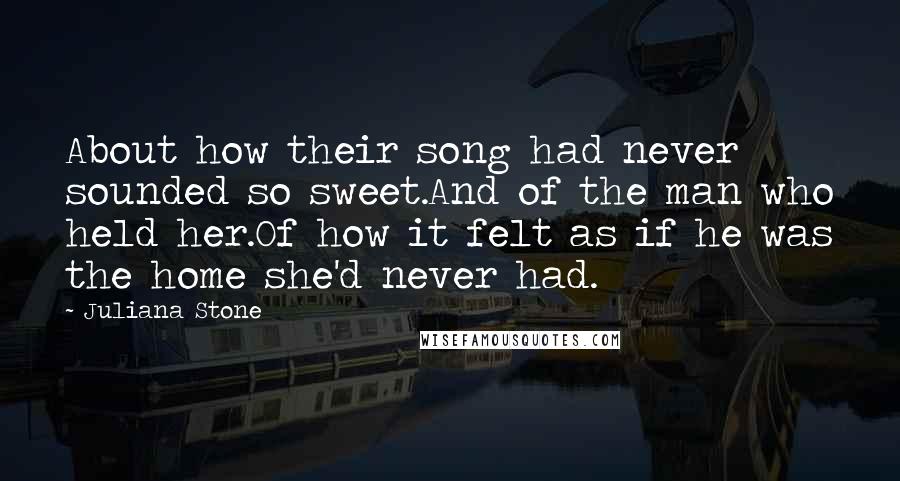 Juliana Stone Quotes: About how their song had never sounded so sweet.And of the man who held her.Of how it felt as if he was the home she'd never had.